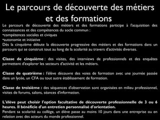Le parcours de découverte des métiers et des formations participe à l'acquisition des
connaissances et des compétences du socle commun :
•compétences sociales et civiques
•autonomie et initiative
Dès la cinquième débute la découverte progressive des métiers et des formations dans un
parcours qui se construit tout au long de la scolarité au travers d'activités diverses.
Classe de cinquième : des visites, des interviews de professionnels et des enquêtes
permettent d'explorer les secteurs d'activité et les métiers.
Classe de quatrième : l'élève découvre des voies de formation avec une journée passée
dans un lycée, un CFA ou tout autre établissement de formation.
Classe de troisième : des séquences d'observation sont organisées en milieu professionnel,
visites de forums, salons, séances d'information.
L'élève peut choisir l'option facultative de découverte professionnelle de 3 ou 6
heures. Il bénéficie d'un entretien personnalisé d'orientation.
Pendant sa scolarité au collège, un élève passe au moins 10 jours dans une entreprise ou en
relation avec des acteurs du monde professionnel.
Le parcours de découverte des métiers
et des formations
 