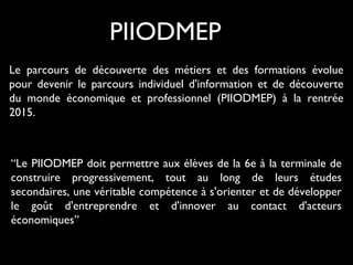 Le parcours de découverte des métiers et des formations évolue
pour devenir le parcours individuel d'information et de découverte
du monde économique et professionnel (PIIODMEP) à la rentrée
2015.
PIIODMEP
“Le PIIODMEP doit permettre aux élèves de la 6e à la terminale de
construire progressivement, tout au long de leurs études
secondaires, une véritable compétence à s'orienter et de développer
le goût d'entreprendre et d'innover au contact d'acteurs
économiques”
 