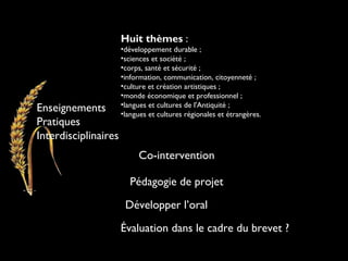 Enseignements
Pratiques
Interdisciplinaires
Huit thèmes :
•développement durable ;
•sciences et société ;
•corps, santé et sécurité ;
•information, communication, citoyenneté ;
•culture et création artistiques ;
•monde économique et professionnel ;
•langues et cultures de l'Antiquité ;
•langues et cultures régionales et étrangères.
Co-intervention
Pédagogie de projet
Évaluation dans le cadre du brevet ?
Développer l’oral
 