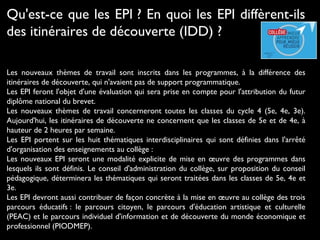 Les nouveaux thèmes de travail sont inscrits dans les programmes, à la différence des
itinéraires de découverte, qui n'avaient pas de support programmatique.
Les EPI feront l'objet d'une évaluation qui sera prise en compte pour l'attribution du futur
diplôme national du brevet.
Les nouveaux thèmes de travail concerneront toutes les classes du cycle 4 (5e, 4e, 3e).
Aujourd'hui, les itinéraires de découverte ne concernent que les classes de 5e et de 4e, à
hauteur de 2 heures par semaine.
Les EPI portent sur les huit thématiques interdisciplinaires qui sont définies dans l'arrêté
d'organisation des enseignements au collège :
Les nouveaux EPI seront une modalité explicite de mise en œuvre des programmes dans
lesquels ils sont définis. Le conseil d'administration du collège, sur proposition du conseil
pédagogique, déterminera les thématiques qui seront traitées dans les classes de 5e, 4e et
3e.
Les EPI devront aussi contribuer de façon concrète à la mise en œuvre au collège des trois
parcours éducatifs : le parcours citoyen, le parcours d'éducation artistique et culturelle
(PEAC) et le parcours individuel d'information et de découverte du monde économique et
professionnel (PIODMEP).
Qu'est-ce que les EPI ? En quoi les EPI diffèrent-ils
des itinéraires de découverte (IDD) ?
 
