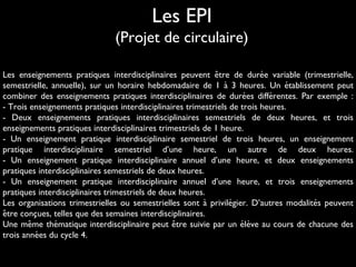 Les enseignements pratiques interdisciplinaires peuvent etre de duree variable (trimestrielle,̂ ́
semestrielle, annuelle), sur un horaire hebdomadaire de 1 a 3 heures. Un etablissement peut̀ ́
combiner des enseignements pratiques interdisciplinaires de durees differentes. Par exemple :́ ́
- Trois enseignements pratiques interdisciplinaires trimestriels de trois heures.
- Deux enseignements pratiques interdisciplinaires semestriels de deux heures, et trois
enseignements pratiques interdisciplinaires trimestriels de 1 heure.
- Un enseignement pratique interdisciplinaire semestriel de trois heures, un enseignement
pratique interdisciplinaire semestriel d’une heure, un autre de deux heures.
- Un enseignement pratique interdisciplinaire annuel d’une heure, et deux enseignements
pratiques interdisciplinaires semestriels de deux heures.
- Un enseignement pratique interdisciplinaire annuel d’une heure, et trois enseignements
pratiques interdisciplinaires trimestriels de deux heures.
Les organisations trimestrielles ou semestrielles sont a privilegier. D’autres modalites peuvent̀ ́ ́
etre concues, telles que des semaines interdisciplinaires.̂ ̧
Une meme thematique interdisciplinaire peut etre suivie par un eleve au cours de chacune deŝ ́ ̂ ́ ̀
trois annees du cycle 4.́
Les EPI
(Projet de circulaire)
 
