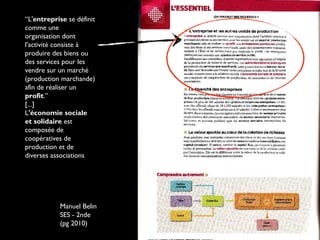 “L'entreprise se définit
comme une
organisation dont
l'activité consiste à
produire des biens ou
des services pour les
vendre sur un marché
(production marchande)
afin de réaliser un
profit.”
[...]
L'économie sociale
et solidaire est
composée de
coopératives de
production et de
diverses associations
Manuel Belin
SES - 2nde
(pg 2010)
 