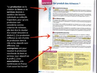“La production est la
création de biens et de
services destinés à
satisfaire des besoins
individuels ou collectifs.
Cependant, pour qu'une
production soit
considérée comme
créatrice de richesses,
elle doit être le résultat
d'un travail rémunéré et
déclaré [...] La production
s'effectue au sein d'unités
de production dont le
rôle et les objectifs sont
différents. Les
entreprises ont pour
vocation la production
marchande de biens et
services. Leur objectif est
le profit [...] Les
associations, très
nombreuses en France
n'ont aucun but lucratif
Nathan 2nde SES
(pg 2010)
 