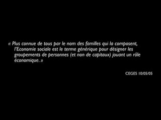 « Plus connue de tous par le nom des familles qui la composent,
l’Economie sociale est le terme générique pour désigner les
groupements de personnes (et non de capitaux) jouant un rôle
économique. »
CEGES 10/05/05
 