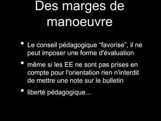 Des marges de
manoeuvre
• Le conseil pédagogique “favorise”, il ne
peut imposer une forme d'évaluation
• même si les EE ne sont pas prises en
compte pour l'orientation rien n'interdit
de mettre une note sur le bulletin
• liberté pédagogique...
 