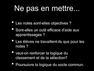Ne pas en mettre...
• Les notes sont-elles objectives ?
• Sont-elles un outil efficace d'aide aux
apprentissages ?
• Les élèves ne travaillent-ils que pour les
notes ?
• veut-on renforcer la logique du
classement et de la sélection?
• Poursuivre la logique du socle commun.
 