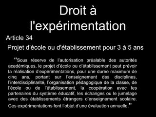 Droit à
l'expérimentation
Article 34
Projet d'école ou d'établissement pour 3 à 5 ans
“Sous réserve de l’autorisation préalable des autorités
académiques, le projet d’école ou d’établissement peut prévoir
la réalisation d’expérimentations, pour une durée maximum de
cinq ans, portant sur l’enseignement des disciplines,
l’interdisciplinarité, l’organisation pédagogique de la classe, de
l’école ou de l’établissement, la coopération avec les
partenaires du système éducatif, les échanges ou le jumelage
avec des établissements étrangers d’enseignement scolaire.
Ces expérimentations font l’objet d’une évaluation annuelle.”
 