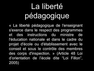 « La liberté pédagogique de l'enseignant
s'exerce dans le respect des programmes
et des instructions du ministre de
l'éducation nationale et dans le cadre du
projet d'école ou d'établissement avec le
conseil et sous le contrôle des membres
des corps d'inspection. » (Article 48 Loi
d’orientation de l’école dite “Loi Fillon”,
2005)
La liberté
pédagogique
 