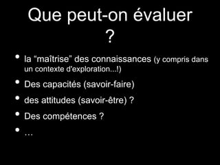 Que peut-on évaluer
?
• la “maîtrise” des connaissances (y compris dans
un contexte d'exploration...!)
• Des capacités (savoir-faire)
• des attitudes (savoir-être) ?
• Des compétences ?
• …
 