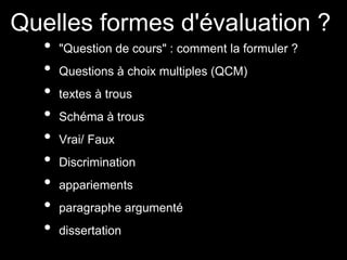 Quelles formes d'évaluation ?
• "Question de cours" : comment la formuler ?
• Questions à choix multiples (QCM)
• textes à trous
• Schéma à trous
• Vrai/ Faux
• Discrimination
• appariements
• paragraphe argumenté
• dissertation
 
