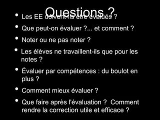 • Les EE doivent-ils être évalués ?
• Que peut-on évaluer ?... et comment ?
• Noter ou ne pas noter ?
• Les élèves ne travaillent-ils que pour les
notes ?
• Évaluer par compétences : du boulot en
plus ?
• Comment mieux évaluer ?
• Que faire après l'évaluation ? Comment
rendre la correction utile et efficace ?
Questions ?
 