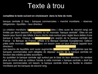 Texte à trou
complétez le texte suivant en choisissant dans la liste de mots
banque centrale (2 fois) - banques commerciales – marché monétaire. - réserves
obligatoires - liquidités – taux directeur
La création monétaire des banques commerciales ( dites aussi de second rang) est
limitée par leurs besoins en liquidités ou en monnaie “banque centrale”. Elles en ont
besoin pour fournir des billets à leurs clients mais surtout pour régler leurs dettes d’une
banque à l’autre. Chaque banque a un compte auprès de la banque centrale (en
France : la Banque de France, affiliée à la Banque Centrale Européenne). Celle-ci
prête cette monnaie dont les banques ont besoin avec un taux d’intérêt (appelé taux
directeur)
Les besoins de liquidités sont aussi augmentés par les réserves obligatoires que les
banques commerciales sont obligées de déposer auprès de la banque centrale en
fonction des crédits qu’elles accordent.
Au quotidien la banque centrale agit surtout par le biais du taux directeur En rendant
plus ou moins aisé ou coûteux l’accès à cette monnaie « banque centrale » dont les
banques commerciales ont besoin, la banque centrale limite ou facilite la création
monétaire par les banques de second rang.
 