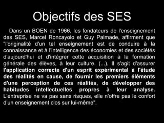 Objectifs des SES
Dans un BOEN de 1966, les fondateurs de l'enseignement
des SES, Marcel Roncayolo et Guy Palmade, affirment que
"l'originalité d'un tel enseignement est de conduire à la
connaissance et à l'intelligence des économies et des sociétés
d'aujourd'hui et d'intégrer cette acquisition à la formation
générale des élèves, à leur culture. (...). Il s'agit d'assurer
l'application correcte d'un esprit expérimental à l'étude
des réalités en cause, de fournir les premiers éléments
d'une perception de ces réalités, de développer des
habitudes intellectuelles propres à leur analyse.
L'entreprise ne va pas sans risques, elle n'offre pas le confort
d'un enseignement clos sur lui-même".
 