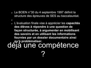 déjà une compétence
?
Le BOEN n°30 du 4 septembre 1997 définit la
structure des épreuves de SES au baccalauréat.
L’évaluation finale vise à apprécier les capacités
des élèves à répondre à une question de
façon structurée, à argumenter en mobilisant
des savoirs et en utilisant les informations
fournies par un dossier documentaire ainsi
qu’à problématiser.
 
