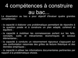 4 compétences à construire
au bac...
La dissertation au bac a pour objectif d'évaluer quatre grandes
compétences :
- la capacité à élaborer une problématique permettant de répondre à
la question posée et à construire un plan adapté, cohérent et
équilibré ;
- la capacité à mobiliser les connaissances portant sur les faits,
concepts, outils et mécanismes économiques et sociaux
élémentaires ;
- la capacité à conduire un raisonnement rigoureux s'appuyant sur
une confrontation raisonnée des grilles de lecture théorique et des
données empiriques ;
- la capacité à utiliser les informations documentaires pertinentes par
rapport à la problématique choisie.
 
