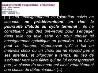 [...] Les enseignements d'exploration suivis en
seconde ne prédéterminent en rien la
poursuite d'étude au cycle terminal : ils ne
constituent pas des pré-requis pour s'engager
dans telle ou telle série ou pour choisir tel
enseignement spécifique en première. Un élève
peut se tromper, s'apercevoir qu'il a fait un
mauvais choix ou un choix qui ne répond pas à
ses attentes, et bifurquer à temps, au lieu de
s'orienter vers une filière qui ne lui correspondrait
pas ; la classe de seconde est ainsi véritablement
une classe de détermination. [...]
 