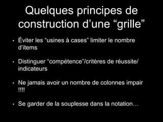 Quelques principes de
construction d’une “grille”
• Éviter les “usines à cases” limiter le nombre
d’items
• Distinguer “compétence”/critères de réussite/
indicateurs
• Ne jamais avoir un nombre de colonnes impair
!!!!
• Se garder de la souplesse dans la notation…
 