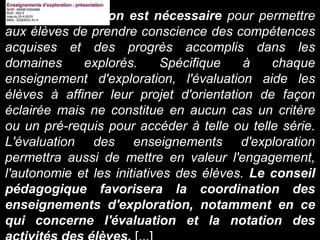[...] Une évaluation est nécessaire pour permettre
aux élèves de prendre conscience des compétences
acquises et des progrès accomplis dans les
domaines explorés. Spécifique à chaque
enseignement d'exploration, l'évaluation aide les
élèves à affiner leur projet d'orientation de façon
éclairée mais ne constitue en aucun cas un critère
ou un pré-requis pour accéder à telle ou telle série.
L'évaluation des enseignements d'exploration
permettra aussi de mettre en valeur l'engagement,
l'autonomie et les initiatives des élèves. Le conseil
pédagogique favorisera la coordination des
enseignements d'exploration, notamment en ce
qui concerne l'évaluation et la notation des
 