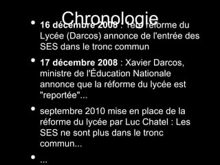 Chronologie• 16 décembre 2008 : 1ère réforme du
Lycée (Darcos) annonce de l'entrée des
SES dans le tronc commun
• 17 décembre 2008 : Xavier Darcos,
ministre de l'Éducation Nationale
annonce que la réforme du lycée est
"reportée"...
• septembre 2010 mise en place de la
réforme du lycée par Luc Chatel : Les
SES ne sont plus dans le tronc
commun...
• ...
 