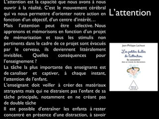 L’attention est la capacité que nous avons à nous
ouvrir à la réalité. C’est le mouvement cérébral
qui va nous permettre d’orienter notre action en
fonction d’un objectif, d’un centre d’intérêt…
Mais l’attention peut être sélective. Nous
apprenons et mémorisons en fonction d’un projet
de mémorisation et tous les stimulis non
pertinents dans le cadre de ce projet sont évacués
par le cerveau, ils deviennent littéralement
invisibles. Quelles conséquences pour
l’enseignement ?
La tâche la plus importante des enseignants est
de canaliser et captiver, à chaque instant,
l’attention de l’enfant.
L’enseignant doit veiller à créer des matériaux
attrayants mais qui ne distraient pas l’enfant de sa
tâche principale, notamment en ne créant pas
de double tâche
Il est possible d’entraîner les enfants à rester
concentré en présence d’une distraction, à savoir
L’attention
 
