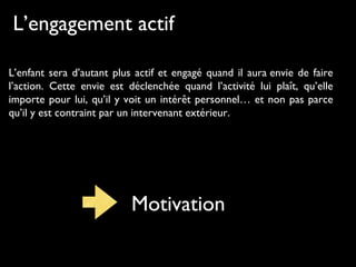 L’engagement actif
L’enfant sera d’autant plus actif et engagé quand il aura envie de faire
l’action. Cette envie est déclenchée quand l’activité lui plaît, qu’elle
importe pour lui, qu’il y voit un intérêt personnel… et non pas parce
qu’il y est contraint par un intervenant extérieur.
Motivation
 