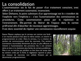 La consolidation
L’automatisation est le fait de passer d’un traitement conscient, avec
effort à un traitement automatisé, inconscient.
Selon Dehaene, le point culminant d’un apprentissage est le » transfert de
l’explicite vers l’implicite » : c’est l’automatisation des connaissances et
procédures. Cette automatisation passe par la répétition et
l’entrainement. Elle permet de libérer de l’espace dans le cortex
préfrontal afin d’absorber de nouveaux apprentissages.
Il est donc essentiel de répéter une connaissance nouvellement acquise
Steeve Masson explique que le cerveau est comme une forêt :
si on marche plusieurs fois dans le même sentier, un chemin va
progressivement se créer. Dans le cerveau, il y a création de
sentiers de communication entre les neurones. Ces sentiers
(connexions neuronales) deviennent de plus en plus efficaces et
mènent à l’automatisation des processus liés à une certaine
tâche et donc à la résolution plus faciles de certains problèmes.
Mais si on ne marche pas pendant un bon bout de temps dans
les sentiers créés par la forêt, la végétation reprend sa place.
Les réseaux de neurones non utilisés finissent par se
déconnecter progressivement.
 