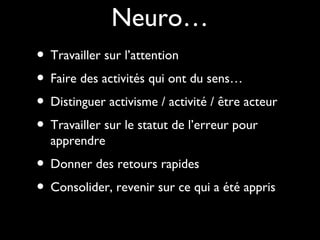 Neuro…
• Travailler sur l’attention
• Faire des activités qui ont du sens…
• Distinguer activisme / activité / être acteur
• Travailler sur le statut de l’erreur pour
apprendre
• Donner des retours rapides
• Consolider, revenir sur ce qui a été appris
 