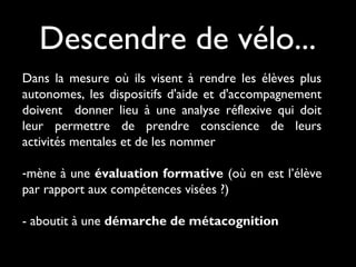 Dans la mesure où ils visent à rendre les élèves plus
autonomes, les dispositifs d'aide et d'accompagnement
doivent donner lieu à une analyse réflexive qui doit
leur permettre de prendre conscience de leurs
activités mentales et de les nommer
-mène à une évaluation formative (où en est l’élève
par rapport aux compétences visées ?)
- aboutit à une démarche de métacognition
Descendre de vélo...
 