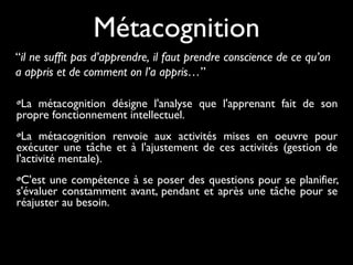 La métacognition désigne l'analyse que l'apprenant fait de son
propre fonctionnement intellectuel.
La métacognition renvoie aux activités mises en oeuvre pour
exécuter une tâche et à l'ajustement de ces activités (gestion de
l'activité mentale).
C'est une compétence à se poser des questions pour se planifier,
s'évaluer constamment avant, pendant et après une tâche pour se
réajuster au besoin.
Métacognition
“il ne suffit pas d’apprendre, il faut prendre conscience de ce qu’on
a appris et de comment on l’a appris…”
 