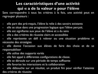 Les caractéristiques d’une activité
qui « a de la valeur » pour l’élève
Sans correspondre à tous les critères à la fois, une activité peut en
regrouper plusieurs :
- elle part des pré-requis, l’élève la relie à des savoirs existants
- elle se situe dans une progression logique que l’élève perçoit.
- elle est signifiante aux yeux de l’élève et a du sens
- elle a des critères de réussite clairs et accessibles
- elle représente un défi à relever ou une situation problème et
nécessite des stratégies
- elle donne l’occasion aux élèves de faire des choix et de se
responsabiliser
- elle utilise des supports variés
- elle fait appel à différentes configurations de classe.
- elle se déroule sur une période de temps suffisante
- elle favorise les interactions et la collaboration
- elle débouche sur un résultat, un produit fini pour vérifier l’atteinte
des critères de réussite
 