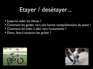 Etayer / desétayer...
• Jusqu’où aider les élèves ?
• Comment les guider vers une bonne compréhension du texte ?
• Comment les aider à aller vers l’autonomie ?
• Donc, faut-il toujours les guider ?
 