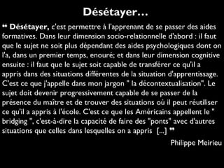 ❝ Désétayer, c'est permettre à l'apprenant de se passer des aides
formatives. Dans leur dimension socio-relationnelle d'abord : il faut
que le sujet ne soit plus dépendant des aides psychologiques dont on
l'a, dans un premier temps, enouré; et dans leur dimension cognitive
ensuite : il faut que le sujet soit capable de transférer ce qu'il a
appris dans des situations différentes de la situation d'apprentissage.
C'est ce que j'appelle dans mon jargon " la décontextualisation". Le
sujet doit devenir progressivement capable de se passer de la
présence du maître et de trouver des situations où il peut réutiliser
ce qu'il a appris à l'école. C'est ce que les Américains appellent le "
bridging ", c'est-à-dire la capacité de faire des "ponts" avec d'autres
situations que celles dans lesquelles on a appris [...] ❞
Philippe Meirieu
Désétayer…
 