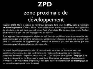 Vygotski (1896-1934) a élaboré de nombreux concepts dont celui de ZPD, zone proximale
de développement. Celle-ci décrit l’espace conceptuel entre ce que l’enfant peut apprendre
de lui-même et ce qu'il peut apprendre avec l'aide d’un adulte. Elle est donc tout ce que l’enfant
peut maîtriser quand une aide appropriée lui est donnée.
Pour Vygotski, les enfants peuvent réaliser et maîtriser des problèmes complexes quand ils sont
accompagnés par une personne compétente. L'enseignant, l'éducateur a alors une fonction utile
dans la construction de l'apprentissage. L'enfant ne construit pas seul ses savoirs par une
maturation psychologique plus ou moins naturelle.
Le travail du pédagogue consiste alors à construire des situations de formation avec une
possibilité d'assurance, dans des conditions socio-relationnelles propices, permettant de
construire des savoirs : organiser, structurer, etc...C'est ce qu'on peut appeler l'étayage. Si on
reste à ce niveau-là, on ne dégage pas le sujet de sa dépendance par rapport à la situation de
formation. Si on veut le faire progresser, il faut donc passer à une formation de désétayage; et
on peut désétayer que ce qui a été étayé.
ZPD
zone proximale de
développement
 