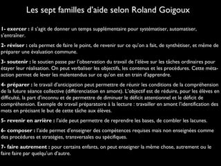 1- exercer : il s’agit de donner un temps supplémentaire pour systématiser, automatiser,
s’entraîner.
2- réviser : cela permet de faire le point, de revenir sur ce qu’on a fait, de synthétiser, et même de
préparer une évaluation commune.
3- soutenir : le soutien passe par l’observation du travail de l’élève sur les tâches ordinaires pour
étayer leur réalisation. On peut verbaliser les objectifs, les contenus et les procédures. Cette méta-
action permet de lever les malentendus sur ce qu’on est en train d’apprendre.
4- préparer : le travail d’anticipation peut permettre de réunir les conditions de la compréhension
de la future séance collective (différenciation en amont). L’objectif est de réduire, pour les élèves en
difficulté, la part d’inconnu et de permettre de diminuer le déficit attentionnel et le déficit de
compréhension. Exemple de travail préparatoire à la lecture : travailler en amont l’identification des
mots en précisant le but de cette tâche aux élèves.
5- revenir en arrière : l’aide peut permettre de reprendre les bases, de combler les lacunes.
6- composer : l’aide permet d’enseigner des compétences requises mais non enseignées comme
des procédures et stratégies, transversales ou spécifiques.
7- faire autrement : pour certains enfants, on peut enseigner la même chose, autrement ou le
faire faire par quelqu’un d’autre.
Les sept familles d’aide selon Roland Goigoux
 