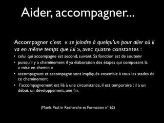 Accompagner c’est  « se joindre à quelqu’un pour aller où il
va en même temps que lui », avec quatre constantes :
• celui qui accompagne est second, suivant. Sa fonction est de soutenir
• puisqu’il y a cheminement il ya élaboration des étapes qui composent la
« mise en chemin »
• accompagnant et accompagné sont impliqués ensemble à tous les stades de
ce cheminement
• l’accompagnement est lié à une circonstance, il est temporaire : il a un
début, un développement, une fin.
(Maela Paul in Recherche et Formation n° 62)
Aider, accompagner...
 