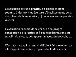 L’évaluation est une pratique sociale et donc
soumise à des normes (culture d'établissement, de la
discipline, de la génération,...) et sous-tendue par des
valeurs.
L’évaluation renvoie donc chacun à sa propre
conception de la justice et à ses représentations du
travail, du niveau, des apprentissages, du pouvoir, …
C’est aussi ce qui la rend si difficile à faire évoluer car
elle s’appuie sur notre propre échelle de valeurs...
 