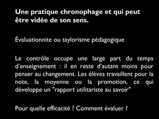 Une pratique chronophage et qui peut
être vidée de son sens.
Évaluationnite ou taylorisme pédagogique
Le contrôle occupe une large part du temps
d’enseignement : il en reste d’autant moins pour
penser au changement. Les élèves travaillent pour la
note, la moyenne ou la promotion, ce qui
développe un "rapport utilitariste au savoir"
Pour quelle efficacité ? Comment évaluer ?
 