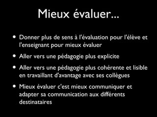 • Donner plus de sens à l'évaluation pour l'élève et
l'enseignant pour mieux évaluer
• Aller vers une pédagogie plus explicite
• Aller vers une pédagogie plus cohérente et lisible
en travaillant d'avantage avec ses collègues
• Mieux évaluer c'est mieux communiquer et
adapter sa communication aux différents
destinataires
Mieux évaluer...
 