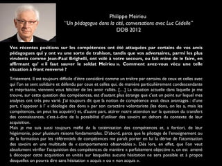 Vos récentes positions sur les compétences ont été attaquées par certains de vos amis
pédagogues qui y ont vu une sorte de trahison, tandis que vos adversaires, parmi les plus
virulents comme Jean-Paul Brighelli, ont volé à votre secours, ou fait mine de le faire, en
affirmant qu’ « il faut sauver le soldat Meirieu ». Comment avez-vous vécu une telle
situation à front renversé ?
Tristement. Il est toujours difficile d’être considéré comme un traître par certains de ceux et celles avec
qui l’on se sent solidaire et défendu par ceux et celles qui, de manière particulièrement condescendante
et méprisante, viennent vous féliciter de les avoir ralliés. […] La situation actuelle dans laquelle je me
trouve, sur cette question des compétences, est d’autant plus étrange que c’est un point sur lequel mes
analyses ont très peu varié. J’ai toujours dit que la notion de compétence avait deux avantages : d’une
part, s’opposer à l’ « idéologie des dons » par son caractère volontariste (les dons, on les a, mais les
compétences, on peut les acquérir) et, d’autre part, attirer notre attention sur la question du transfert
des connaissances, c’est-à-dire de la possibilité d’utiliser des savoirs en dehors du contexte de leur
acquisition.
Mais je me suis aussi toujours méfié de la totémisation des compétences et, a fortiori, de leur
hégémonie, pour plusieurs raisons fondamentales. D’abord, parce que le pilotage de l’enseignement ou
de la formation par les référentiels de compétences me paraît porter en lui la dérive de l’atomisation
des savoirs en une multitude de « comportements observables ». Dès lors, en effet, que l’on veut
absolument vérifier l’acquisition des compétences de manière « parfaitement objective », on est  amené
à découper cette acquisition en unités sur lesquelles aucune hésitation ne sera possible et à propos
desquelles on pourra dire sans hésitation « acquis » ou « non acquis ».
Philippe Meirieu
“Un pédagogue dans la cité, conversations avec Luc Cédelle”
DDB 2012
 
