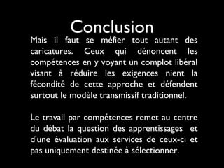 Conclusion
Mais il faut se méfier tout autant des
caricatures. Ceux qui dénoncent les
compétences en y voyant un complot libéral
visant à réduire les exigences nient la
fécondité de cette approche et défendent
surtout le modèle transmissif traditionnel.
Le travail par compétences remet au centre
du débat la question des apprentissages et
d'une évaluation aux services de ceux-ci et
pas uniquement destinée à sélectionner.
 