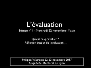 L’évaluation
Qu’est ce qu’évaluer ?
Réflexion autour de l’évaluation…
Philippe Watrelot 22-23 novembre 2017
Stage SES - Rectorat de Lyon
Séance n°1 - Mercredi 22 novembre- Matin
 