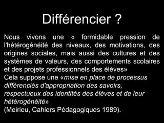 Nous vivons une « formidable pression de
l'hétérogénéité des niveaux, des motivations, des
origines sociales, mais aussi des cultures et des
systèmes de valeurs, des comportements scolaires
et des projets professionnels des élèves»
Cela suppose une «mise en place de processus
différenciés d'appropriation des savoirs,
respectueux des identités des élèves et de leur
hétérogénéité»
(Meirieu, Cahiers Pédagogiques 1989).
Différencier ?
 