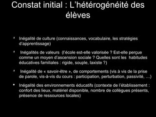 Inégalité de culture (connaissances, vocabulaire, les stratégies
d’apprentissage)
Inégalités de valeurs (l’école est-elle valorisée ? Est-elle perçue
comme un moyen d’ascension sociale ? Quelles sont les habitudes
éducatives familiales : rigide, souple, laxiste ?)
Inégalité de « savoir-être », de comportements (vis à vis de la prise
de parole, vis-à-vis du cours : participation, perturbation, passivité, …)
• Inégalité des environnements éducatifs (contexte de l’établissement :
confort des lieux, matériel disponible, nombre de collègues présents,
présence de ressources locales)
Constat initial : L’hétérogénéité des
élèves
 