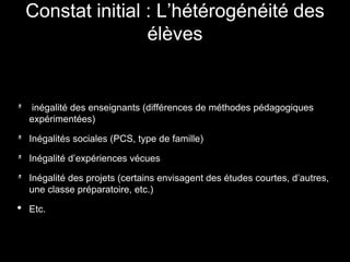 inégalité des enseignants (différences de méthodes pédagogiques
expérimentées)
Inégalités sociales (PCS, type de famille)
Inégalité d’expériences vécues
Inégalité des projets (certains envisagent des études courtes, d’autres,
une classe préparatoire, etc.)
• Etc.
Constat initial : L’hétérogénéité des
élèves
 