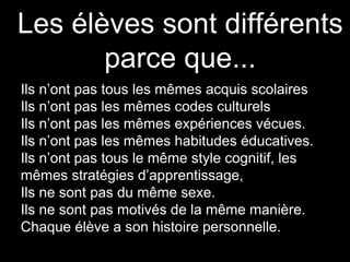 Les élèves sont différents
parce que...
Ils n’ont pas tous les mêmes acquis scolaires
Ils n’ont pas les mêmes codes culturels
Ils n’ont pas les mêmes expériences vécues.
Ils n’ont pas les mêmes habitudes éducatives.
Ils n’ont pas tous le même style cognitif, les
mêmes stratégies d’apprentissage,
Ils ne sont pas du même sexe.
Ils ne sont pas motivés de la même manière.
Chaque élève a son histoire personnelle.
 