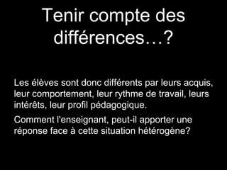 Tenir compte des
différences…?
Les élèves sont donc différents par leurs acquis,
leur comportement, leur rythme de travail, leurs
intérêts, leur profil pédagogique.
Comment l'enseignant, peut-il apporter une
réponse face à cette situation hétérogène?
 