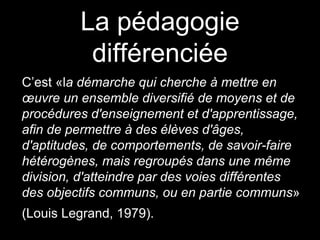 La pédagogie
différenciée
C’est «la démarche qui cherche à mettre en
œuvre un ensemble diversifié de moyens et de
procédures d'enseignement et d'apprentissage,
afin de permettre à des élèves d'âges,
d'aptitudes, de comportements, de savoir-faire
hétérogènes, mais regroupés dans une même
division, d'atteindre par des voies différentes
des objectifs communs, ou en partie communs»
(Louis Legrand, 1979).
 