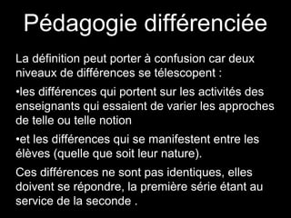 Pédagogie différenciée
La définition peut porter à confusion car deux
niveaux de différences se télescopent :
•les différences qui portent sur les activités des
enseignants qui essaient de varier les approches
de telle ou telle notion
•et les différences qui se manifestent entre les
élèves (quelle que soit leur nature).
Ces différences ne sont pas identiques, elles
doivent se répondre, la première série étant au
service de la seconde .
 