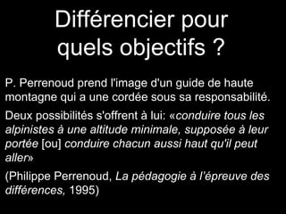 Différencier pour
quels objectifs ?
P. Perrenoud prend l'image d'un guide de haute
montagne qui a une cordée sous sa responsabilité.
Deux possibilités s'offrent à lui: «conduire tous les
alpinistes à une altitude minimale, supposée à leur
portée [ou] conduire chacun aussi haut qu'il peut
aller»
(Philippe Perrenoud, La pédagogie à l’épreuve des
différences, 1995)
 