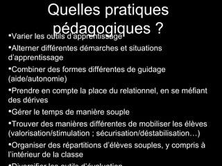 Quelles pratiques
pédagogiques ?•Varier les outils d’apprentissage
•Alterner différentes démarches et situations
d’apprentissage
•Combiner des formes différentes de guidage
(aide/autonomie)
•Prendre en compte la place du relationnel, en se méfiant
des dérives
•Gérer le temps de manière souple
•Trouver des manières différentes de mobiliser les élèves
(valorisation/stimulation ; sécurisation/déstabilisation…)
•Organiser des répartitions d’élèves souples, y compris à
l’intérieur de la classe
 